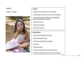 CRIANÇA             EXAMES:

            IDADE: 1 -11 ANOS   • EXAME PARA VER COMO ESTÁ A TIREÓIDE;

                                • HEMOGRAMA, PARA VER AS CÉLULAS DO SANGUE;

                                • SE FOR NECESSÁRIO, FAZER ECOCARDIOGRAMA
                                PARA VER IMAGEM DO CORAÇÃO;

                                • EXAME DE OLHOS;

                                • EXAME DE OUVIDOS;

                                • RAIO X DA COLUNA.


                                ORIENTAÇÕES:

                                • CUIDAR DA POSIÇÃO DO PESCOÇO;

                                • FAZER ATIVIDADE FÍSICA;

                                • TER UMA ALIMENTAÇÃO SAUDÁVEL;

                                • ESTUDAR;

                                • TOMAR VACINAS;

                                • ESTAR EM CONTATO COM OUTRAS PESSOAS;

                                • TENTAR FAZER SOZINHO TUDO QUE FOR POSSÍVEL.
Ministério da Saúde                                                             CUIDADOS DE SAÚDE ÀS PESSOAS COM SÍNDROME DE DOWN
                                                                                                                                    25
 