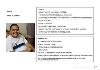EXAMES:
          ADULTO               • EXAME PARA VER COMO ESTÁ A TIREÓIDE;

                               • HEMOGRAMA, PARA VER AS CÉLULAS DO SANGUE;
          IDADE: 19 -40 ANOS
                               • SE FOR NECESSÁRIO, FAZER ECOCARDIOGRAMA PARA VER IMAGEM DO CORAÇÃO;

                               • EXAME DE OLHOS;

                               • EXAME DE OUVIDOS;

                               • SE FOR NECESSÁRIO, RAIO X DA COLUNA;

                               • EXAMES PARA VER QUANTIDADE DE AÇÚCAR E GORDURAS NO SANGUE;

                               • SE FOR MULHER, FAZER EXAME GINECOLÓGICO.



                               ORIENTAÇÕES:

                               • CUIDAR DA POSIÇÃO DO PESCOÇO;

                               • FAZER ATIVIDADE FÍSICA;

                               • TER UMA ALIMENTAÇÃO SAUDÁVEL;

                               • TRABALHAR;

                               • TENTAR FAZER SOZINHO TUDO QUE FOR POSSÍVEL;

                               • OBSERVAR SE ESTÁ DORMINDO BEM (PODE ESTAR OCORRENDO APNEIA DO SONO);

                               • TER CUIDADOS PARA NÃO ENGRAVIDAR OU PEGAR DOENÇAS QUE SÃO
                               TRANSMITIDAS AO FAZER SEXO.



Ministério da Saúde                                                            CUIDADOS DE SAÚDE ÀS PESSOAS COM SÍNDROME DE DOWN
                                                                                                                                   27
 