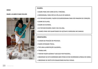 EXAMES:
          IDOSO
                                         • EXAME PARA VER COMO ESTÁ A TIREÓIDE;
          IDADE: 40 ANOS E MAIS VELHOS
                                         • HEMOGRAMA, PARA VER AS CÉLULAS DO SANGUE;

                                         • SE FOR NECESSÁRIO, FAZER ECOCARDIOGRAMA PARA VER IMAGEM DO CORAÇÃO;

                                         • EXAME DE OLHOS;

                                         • EXAME DE OUVIDOS;

                                         • SE FOR NECESSÁRIO, RAIO X DA COLUNA;

                                         • EXAMES PARA VER QUANTIDADE DE AÇÚCAR E GORDURAS NO SANGUE.



                                         ORIENTAÇÕES:

                                         • CUIDAR DA POSIÇÃO DO PESCOÇO;

                                         • FAZER ATIVIDADE FÍSICA;

                                         • TER UMA ALIMENTAÇÃO SAUDÁVEL;

                                         • TRABALHAR;

                                         • TENTAR FAZER SOZINHO TUDO QUE FOR POSSÍVEL;

                                         • OBSERVAR SE ESTÁ DORMINDO BEM (PODE ESTAR OCORRENDO APNEIA DO SONO);

                                         • OBSERVAR SE VOCÊ ESTÁ ESQUECENDO MUITAS COISAS.



28
Ministério daMinistério da Saúde
             Saúde                                                                       CUIDADOS DE SAÚDE ÀS PESSOAS COM SÍNDROME DE DOWN
                                                                                                                                             28
 