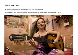 6 MENSAGEM FINAL

          ESPERAMOS QUE VOCÊ CUIDE MUITO BEM DE SUA SAÚDE FÍSICA E MENTAL.

          QUEREMOS QUE VOCÊ, QUE TEM SÍNDROME DE DOWN, TENHA UMA VIDA SAUDÁVEL, INDEPENDENTE E FELIZ.




Ministério da Saúde                                                                            CUIDADOS DE SAÚDE ÀS PESSOAS COM SÍNDROME DE DOWN
                                                                                                                                                   29
 