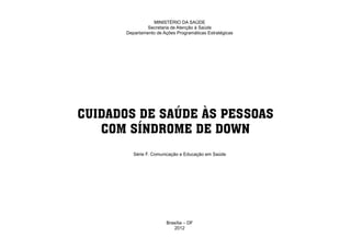 MINISTÉRIO DA SAÚDE
                                     Secretaria de Atenção à Saúde
                            Departamento de Ações Programáticas Estratégicas




                      CUIDADOS DE SAÚDE ÀS PESSOAS
                         COM SÍNDROME DE DOWN
                               Série F. Comunicação e Educação em Saúde




                                              Brasília – DF
                                                 2012
Ministério da Saúde                                                            CUIDADOS DE SAÚDE ÀS PESSOAS COM SÍNDROME DE DOWN
                                                                                                                                   3
 