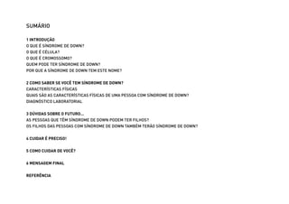 SUMÁRIO

                 1 INTRODUÇÃO
                 O QUE É SÍNDROME DE DOWN?
                 O QUE É CÉLULA?
                 O QUE É CROMOSSOMO?
                 QUEM PODE TER SÍNDROME DE DOWN?
                 POR QUE A SÍNDROME DE DOWN TEM ESTE NOME?


                 2 COMO SABER SE VOCÊ TEM SÍNDROME DE DOWN?
                 CARACTERÍSTICAS FÍSICAS
                 QUAIS SÃO AS CARACTERÍSTICAS FÍSICAS DE UMA PESSOA COM SÍNDROME DE DOWN?
                 DIAGNÓSTICO LABORATORIAL


                 3 DÚVIDAS SOBRE O FUTURO...
                 AS PESSOAS QUE TÊM SÍNDROME DE DOWN PODEM TER FILHOS?
                 OS FILHOS DAS PESSOAS COM SÍNDROME DE DOWN TAMBÉM TERÃO SÍNDROME DE DOWN?


                 4 CUIDAR É PRECISO!


                 5 COMO CUIDAR DE VOCÊ?


                 6 MENSAGEM FINAL


                 REFERÊNCIA



Ministério da Saúde                                                                          CUIDADOS DE SAÚDE ÀS PESSOAS COM SÍNDROME DE DOWN
                                                                                                                                                 5
 