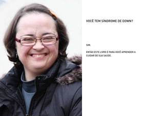 VOCÊ TEM SÍNDROME DE DOWN?




                      SIM.


                      ENTÃO ESTE LIVRO É PARA VOCÊ APRENDER A
                      CUIDAR DE SUA SAÚDE.




Ministério da Saúde                              CUIDADOS DE SAÚDE ÀS PESSOAS COM SÍNDROME DE DOWN
                                                                                                     6
 