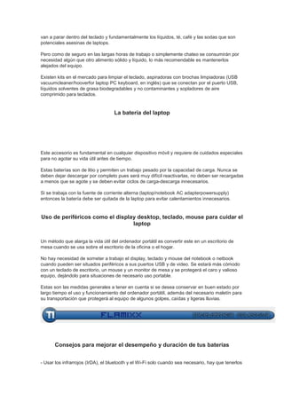 van a parar dentro del teclado y fundamentalmente los líquidos, té, café y las sodas que son
potenciales asesinas de laptops.

Pero como de seguro en las largas horas de trabajo o simplemente chateo se consumirán por
necesidad algún que otro alimento sólido y líquido, lo más recomendable es mantenerlos
alejados del equipo.

Existen kits en el mercado para limpiar el teclado, aspiradoras con brochas limpiadoras (USB
vacuumcleaner/hooverfor laptop PC keyboard, en inglés) que se conectan por el puerto USB,
líquidos solventes de grasa biodegradables y no contaminantes y sopladores de aire
comprimido para teclados.


                                   La batería del laptop




Este accesorio es fundamental en cualquier dispositivo móvil y requiere de cuidados especiales
para no agotar su vida útil antes de tiempo.

Estas baterías son de litio y permiten un trabajo pesado por la capacidad de carga. Nunca se
deben dejar descargar por completo pues será muy difícil reactivarlas, no deben ser recargadas
a menos que se agote y se deben evitar ciclos de carga-descarga innecesarios.

Si se trabaja con la fuente de corriente alterna (laptop/notebook AC adapterpowersupply)
entonces la batería debe ser quitada de la laptop para evitar calentamientos innecesarios.


Uso de periféricos como el display desktop, teclado, mouse para cuidar el
                                 laptop


Un método que alarga la vida útil del ordenador portátil es convertir este en un escritorio de
mesa cuando se usa sobre el escritorio de la oficina o el hogar.

No hay necesidad de someter a trabajo el display, teclado y mouse del notebook o netbook
cuando pueden ser situados periféricos a sus puertos USB y de video. Se estará más cómodo
con un teclado de escritorio, un mouse y un monitor de mesa y se protegerá el caro y valioso
equipo, dejándolo para situaciones de necesario uso portable.

Estas son las medidas generales a tener en cuenta si se desea conservar en buen estado por
largo tiempo el uso y funcionamiento del ordenador portátil, además del necesario maletín para
su transportación que protegerá al equipo de algunos golpes, caídas y ligeras lluvias.




      Consejos para mejorar el desempeño y duración de tus baterías


- Usar los infrarrojos (IrDA), el bluetooth y el Wi-Fi solo cuando sea necesario, hay que tenerlos
 