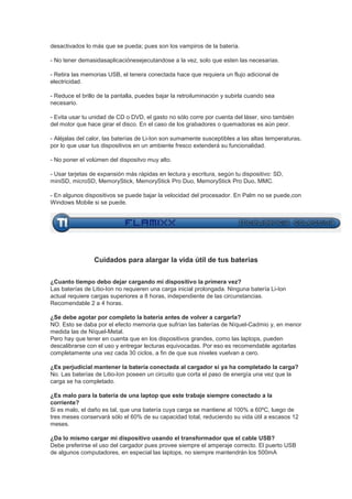 desactivados lo más que se pueda; pues son los vampiros de la batería.

- No tener demasidasaplicaciónesejecutandose a la vez, solo que esten las necesarias.

- Retira las memorias USB, el tenera conectada hace que requiera un flujo adicional de
electricidad.

- Reduce el brillo de la pantalla, puedes bajar la retroiluminación y subirla cuando sea
necesario.

- Evita usar tu unidad de CD o DVD, el gasto no sólo corre por cuenta del láser, sino también
del motor que hace girar el disco. En el caso de los grabadores o quemadoras es aún peor.

- Aléjalas del calor, las baterías de Li-Ion son sumamente susceptibles a las altas temperaturas,
por lo que usar tus dispositivos en un ambiente fresco extenderá su funcionalidad.

- No poner el volúmen del dispositvo muy alto.

- Usar tarjetas de expansión más rápidas en lectura y escritura, según tu dispositivo: SD,
miniSD, microSD, MemoryStick, MemoryStick Pro Duo, MemoryStick Pro Duo, MMC.

- En algunos dispositivos se puede bajar la velocidad del procesador. En Palm no se puede,con
Windows Mobile si se puede.




                 Cuidados para alargar la vida útil de tus baterias


¿Cuanto tiempo debo dejar cargando mi dispositivo la primera vez?
Las baterías de Litio-Ion no requieren una carga inicial prolongada. Ninguna batería Li-Ion
actual requiere cargas superiores a 8 horas, independiente de las circunstancias.
Recomendable 2 a 4 horas.

¿Se debe agotar por completo la batería antes de volver a cargarla?
NO. Esto se daba por el efecto memoria que sufrían las baterías de Níquel-Cadmio y, en menor
medida las de Níquel-Metal.
Pero hay que tener en cuenta que en los dispositivos grandes, como las laptops, pueden
descalibrarse con el uso y entregar lecturas equivocadas. Por eso es recomendable agotarlas
completamente una vez cada 30 ciclos, a fin de que sus niveles vuelvan a cero.

¿Es perjudicial mantener la batería conectada al cargador si ya ha completado la carga?
No. Las baterías de Litio-Ion poseen un circuito que corta el paso de energía una vez que la
carga se ha completado.

¿Es malo para la batería de una laptop que este trabaje siempre conectado a la
corriente?
Si es malo, el daño es tal, que una batería cuya carga se mantiene al 100% a 60ºC, luego de
tres meses conservará sólo el 60% de su capacidad total, reduciendo su vida útil a escasos 12
meses.

¿Da lo mismo cargar mi dispositivo usando el transformador que el cable USB?
Debe preferirse el uso del cargador pues provee siempre el amperaje correcto. El puerto USB
de algunos computadores, en especial las laptops, no siempre mantendrán los 500mA
 