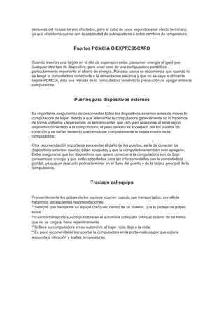 sensores del mouse se ven afectados, pero al cabo de unos segundos este efecto terminará,
ya que el sistema cuenta con la capacidad de autoajustarse a estos cambios de temperatura.


                          Puertos PCMCIA O EXPRESSCARD


Cuando insertas una tarjeta en el slot de expansion estas consumen energía al igual que
cualquier otro tipo de dispositivo, pero en el caso de una computadora portátil es
particularmente importante el ahorro de energía. Por esta causa se recomienda que cuando no
se tenga la computadora conectada a la alimentación eléctrica y que no se vaya a utilizar la
tarjeta PCMCIA, ésta sea retirada de la computadora teniendo la precaución de apagar antes la
computadora.


                          Puertos para dispositivos externos


Es importante asegurarnos de desconectar todos los dispositivos externos antes de mover la
computadora de lugar, debido a que al levantar la computadora generalmente no lo hacemos
de forma uniforme y levantamos un extremo antes que otro y en ocasiones al tener algún
dispositivo conectado a la computadora, el peso de ésta es soportado por los puertos de
conexión y se dañan teniendo que remplazar completamente la tarjeta madre de la
computadora.

Otra recomendación importante para evitar el daño de los puertos, es la de conectar los
dispositivos externos cuando están apagados y que la computadora también esté apagada.
Debe asegurarse que los dispositivos que quiere conectar a la computadora son de bajo
consumo de energía y que están soportados para ser interconectados con la computadora
portátil, ya que un descuido podría terminar en el daño del puerto y de la tarjeta principal de la
computadora.


                                    Traslado del equipo


Frecuentemente los golpes de los equipos ocurren cuando son transportados, por ello le
hacermos las siguientes recomendaciones:
* Siempre que transporte su equipo colóquelo dentro de su maletín, que lo proteje de golpes
leves.
* Cuando transporte su computadora en el automóvil colóquela sobre el asiento de tal forma
que no se caiga si frena repentinamente.
* Si lleva su computadora en su automóvil, al bajar no la deje a la vista.
* Es poco recomendable transportar la computadora en la porta-maletas por que estaría
expuesta a vibración y a altas temperaturas.
 