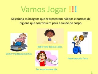 Vamos Jogar !!!
Seleciona as imagens que representam hábitos e normas de
higiene que contribuem para a saúde do corpo.

Beber leite todos os dias.
Comer muitas guloseimas.
Fazer exercício físico.

Ter as vacinas em dia.

1

 