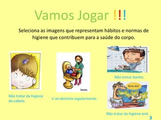 Vamos Jogar !!!
Seleciona as imagens que representam hábitos e normas de
higiene que contribuem para a saúde do corpo.

Não tomar banho.

Não tratar da higiene
do cabelo.

Ir ao dentista regularmente.

Não tratar da higiene oral.

3

 
