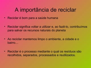 A importância de reciclar
• Reciclar é bom para a saúde humana

• Reciclar significa voltar a utilizar e, ao fazê-lo, contribuímos
  para salvar os recursos naturais do planeta

• Ao reciclar mantemos limpo o ambiente, a cidade e o
  bairro…

• Reciclar é o processo mediante o qual os resíduos são
  recolhidos, separados, processados e reutilizados.
 