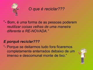 O que é reciclar???


“- Bom, é uma forma de as pessoas poderem
  reutilizar coisas velhas de uma maneira
  diferente e RE-NOVADA.”

E porquê reciclar???
“- Porque se deitarmos tudo fora ficaremos
   completamente enterrados debaixo de um
   imenso e descomunal monte de lixo.”
 