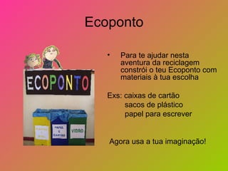 Ecoponto

   •   Para te ajudar nesta
       aventura da reciclagem
       constrói o teu Ecoponto com
       materiais à tua escolha

   Exs: caixas de cartão
        sacos de plástico
        papel para escrever


   Agora usa a tua imaginação!
 