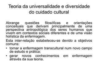 Teoria da universalidade e diversidade
do cuidado cultural
Abrange questões filosóficas e orientações
conceituais que derivam principalmente de uma
perspectiva antropológica dos seres humanos que
vivem em contextos sociais diferentes e de uma visão
holística da enfermagem.
Esta inter-relação estabeleceu-se devido a objetivos
comuns:
• tornar a enfermagem transcultural num novo campo
de estudo e prática;
• gerar novos conhecimentos em enfermagem
através da sua teoria.
 