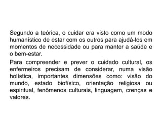 Segundo a teórica, o cuidar era visto como um modo
humanístico de estar com os outros para ajudá-los em
momentos de necessidade ou para manter a saúde e
o bem-estar.
Para compreender e prever o cuidado cultural, os
enfermeiros precisam de considerar, numa visão
holística, importantes dimensões como: visão do
mundo, estado biofísico, orientação religiosa ou
espiritual, fenômenos culturais, linguagem, crenças e
valores.
 