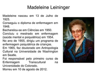 Madeleine Leininger
Madeleine nasceu em 13 de Julho de
1925.
Conseguiu o diploma de enfermagem em
1948.
Bacharelou-se em Ciências em 1950.
Concluiu o mestrado em enfermagem
(saúde mental e psiquiátrica) em 1954.
No ano de 1955, dirigiu um programa de
enfermagem psiquiátrica de crianças.
Em 1965, fez doutorado em Antropologia
Cultural na Universidade de Washington
em Seatle.
Foi responsável pelo primeiro curso de
Enfermagem Transcultural na
Universidade do Colorado.
Morreu em 10 de agosto de 2012.
 