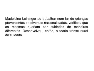 Madeleine Leininger ao trabalhar num lar de crianças
provenientes de diversas nacionalidades, verificou que
as mesmas queriam ser cuidadas de maneiras
diferentes. Desenvolveu, então, a teoria transcultural
do cuidado.
 