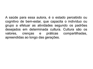 A saúde para essa autora, é o estado percebido ou
cognitivo de bem-estar, que capacita o indivíduo ou
grupo a efetuar as atividades segundo os padrões
desejados em determinada cultura. Cultura são os
valores, crenças e práticas compartilhadas,
apreendidas ao longo das gerações.
 
