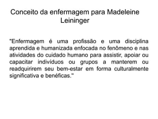 Conceito da enfermagem para Madeleine
Leininger
"Enfermagem é uma profissão e uma disciplina
aprendida e humanizada enfocada no fenômeno e nas
atividades do cuidado humano para assistir, apoiar ou
capacitar indivíduos ou grupos a manterem ou
readquirirem seu bem-estar em forma culturalmente
significativa e benéficas.''
 
