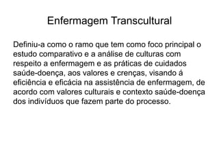 Enfermagem Transcultural
Definiu-a como o ramo que tem como foco principal o
estudo comparativo e a análise de culturas com
respeito a enfermagem e as práticas de cuidados
saúde-doença, aos valores e crenças, visando á
eficiência e eficácia na assistência de enfermagem, de
acordo com valores culturais e contexto saúde-doença
dos indivíduos que fazem parte do processo.
 