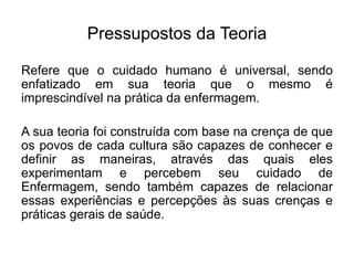 Pressupostos da Teoria
Refere que o cuidado humano é universal, sendo
enfatizado em sua teoria que o mesmo é
imprescindível na prática da enfermagem.
A sua teoria foi construída com base na crença de que
os povos de cada cultura são capazes de conhecer e
definir as maneiras, através das quais eles
experimentam e percebem seu cuidado de
Enfermagem, sendo também capazes de relacionar
essas experiências e percepções às suas crenças e
práticas gerais de saúde.
 