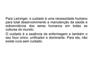Para Leininger, o cuidado é uma necessidade humano
para total desenvolvimento e manutenção da saúde e
sobrevivência dos seres humanos em todas as
culturas do mundo.
O cuidado é a essência da enfermagem e também o
seu foco único, unificador e dominante. Para ela, não
existe cura sem cuidado.
 