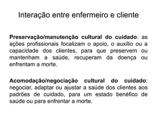 Interação entre enfermeiro e cliente
Preservação/manutenção cultural do cuidado: as
ações profissionais focalizam o apoio, o auxílio ou a
capacidade dos clientes, para que preservem ou
mantenham a saúde, recuperam da doença ou
enfrentam a morte.
Acomodação/negociação cultural do cuidado:
negociar, adaptar ou ajustar a saúde dos clientes aos
padrões de cuidado, para um estado benéfico de
saúde ou para enfrentar a morte.
 