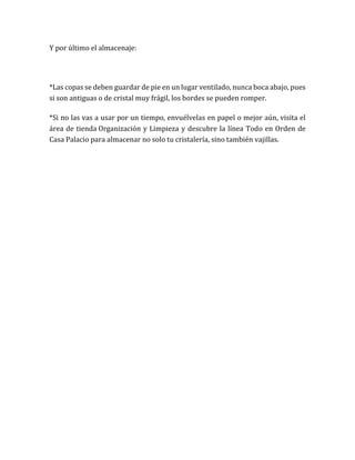 Y por último el almacenaje:
*Las copas se deben guardar de pie en un lugar ventilado, nunca boca abajo, pues
si son antiguas o de cristal muy frágil, los bordes se pueden romper.
*Si no las vas a usar por un tiempo, envuélvelas en papel o mejor aún, visita el
área de tienda Organización y Limpieza y descubre la línea Todo en Orden de
Casa Palacio para almacenar no solo tu cristalería, sino también vajillas.
 