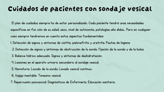 Cuidados de pacientes con sondaje vesical
El plan de cuidados siempre ha de estar personalizado. Cada paciente tendrá unas necesidades
específicas en fun ción de su edad, sexo, nivel de autonomía, patologías aña didas… Pero en cualquier
caso siempre tendremos en cuenta estos aspectos fundamentales:
1. Detección de signos y síntomas de cistitis, pielonefritis y uretritis. Pautas de higiene
. 2. Detección de signos y síntomas de obstrucción de la sonda. Fijación de la sonda y de la bolsa
3. Balance hídrico adecuado. Signos y síntomas de deshidratación.
4. Lesiones en el aparato urinario secundario al sondaje vesical.
5. Hematuria. Lavado de la sonda. Lavado vesical continuo.
6. Vejiga inestable. Tenesmo vesical.
7. Repercusión psicosocial. Diagnósticos de Enfermería. Educación sanitaria.
 