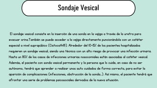 El sondaje vesical consiste en la inserción de una sonda en la vejiga a través de la uretra para
evacuar orina.También se puede acceder a la vejiga directamente puncionándola con un catéter
especial a nivel suprapúbico (Cistocath®). Alrededor del 10-15% de los pacientes hospitalizados
requieren un sondaje vesical, siendo una técnica con un alto riesgo de provocar una infección urinaria.
Hasta un 80% de los casos de infecciones urinarias nosocomiales están asociadas al catéter vesical.
Además, el paciente con sonda vesical permanente y la persona que lo cuide, en caso de no ser
autónomo, tendrá que aprender a realizar unos auto cuidados de forma correcta, para evitar la
aparición de complicaciones (infecciones, obstrucción de la sonda…). Así mismo, el paciente tendrá que
afrontar una serie de problemas psicosociales derivados de la nueva situación.
Sondaje Vesical
 