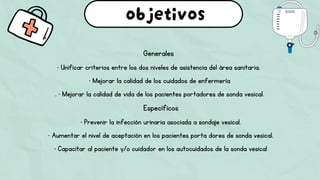 Generales
• Unificar criterios entre los dos niveles de asistencia del área sanitaria.
• Mejorar la calidad de los cuidados de enfermería
. • Mejorar la calidad de vida de los pacientes portadores de sonda vesical.
Específicos
• Prevenir la infección urinaria asociada a sondaje vesical.
• Aumentar el nivel de aceptación en los pacientes porta dores de sonda vesical.
• Capacitar al paciente y/o cuidador en los autocuidados de la sonda vesical
objetivos
 