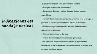 indicaciones del
sondaje vesical
Evacuar la vejiga en caso de retención urinaria
. • Recoger muestra de orina estéril
. • Determinar la orina residual después de una micción
espontánea.
• Permitir la cicatrización de las vías urinarias tras la cirugía y
prevenir la tensión sobre la herida pélvica o abdominal
. • Realizar irrigaciones vesicales en caso de hematuria o
administrar medicación
. • Control estricto de la diuresis.
• Previa determinadas intervenciones quirúrgicas
. • En personas con incontinencia urinaria que presentan
lesiones de la piel que pueden contaminarse con la orina y que
interesa mantener secas.
 