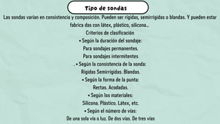 Tipo de sondas
Las sondas varían en consistencia y composición. Pueden ser rígidas, semirrígidas o blandas. Y pueden estar
fabrica das con látex, plástico, silicona…
Criterios de clasificación
• Según la duración del sondaje:
Para sondajes permanentes.
Para sondajes intermitentes
. • Según la consistencia de la sonda:
Rígidas Semirrígidas. Blandas.
• Según la forma de la punta:
Rectas. Acodadas.
• Según los materiales:
Silicona. Plástico. Látex, etc.
• Según el número de vías:
De una sola vía o luz. De dos vías. De tres vías
 
