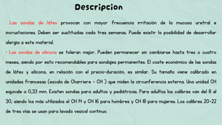Las sondas de látex provocan con mayor frecuencia irritación de la mucosa uretral e
incrustaciones. Deben ser sustituidas cada tres semanas. Puede existir la posibilidad de desarrollar
alergia a este material.
• Las sondas de silicona se toleran mejor. Pueden permanecer sin cambiarse hasta tres o cuatro
meses, siendo por esto recomendables para sondajes permanentes. El coste económico de las sondas
de látex y silicona, en relación con el precio-duración, es similar. Su tamaño viene calibrado en
unidades francesas (escala de Charriere – CH ) que miden la circunferencia externa. Una unidad CH
equivale a 0,33 mm. Existen sondas para adultos y pediátricas. Para adultos los calibres van del 8 al
30, siendo los más utilizados el CH 14 y CH 16 para hombres y CH 18 para mujeres. Los calibres 20-22
de tres vías se usan para lavado vesical continuo.
Descripcion
 