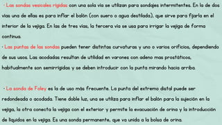 • Las sondas vesicales rígidas con una sola vía se utilizan para sondajes intermitentes. En la de dos
vías una de ellas es para inflar el balón (con suero o agua destilada), que sirve para fijarla en el
interior de la vejiga. En las de tres vías, la tercera vía se usa para irrigar la vejiga de forma
continua.
• Las puntas de las sondas pueden tener distintas curvaturas y uno o varios orificios, dependiendo
de sus usos. Las acodadas resultan de utilidad en varones con adeno mas prostáticos,
habitualmente son semirrígidas y se deben introducir con la punta mirando hacia arriba.
• La sonda de Foley es la de uso más frecuente. La punta del extremo distal puede ser
redondeada o acodada. Tiene doble luz, una se utiliza para inflar el balón para la sujeción en la
vejiga, la otra conecta la vejiga con el exterior y permite la evacuación de orina y la introducción
de líquidos en la vejiga. Es una sonda permanente, que va unida a la bolsa de orina.
 