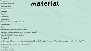 material
Fuente de luz.
• Guantes de un solo uso
. • Guantes estériles.
• Esponja jabonosa.
• Empapador.
• Agua tibia
. • Jabón líquido.
• Gasas estériles.
• Povidona yodada acuosa al 4% o clorhexidina
• Pinza de Köcher.
• Cuña.
• Paño estéril de orificio o dos paños sin orificio
. • Lubricante urológico hidrosoluble estéril (tetracaína o lidocaína).
• Agua destilada, 10 ml o suero salino.
• Jeringa de 10 ml.
• Sonda vesical: Intermitente para un sondaje puntual (vaciado de vejiga). Permanente: Foley. La medida para adultos entre 14 y 18 Fr.
escogiendo siempre la de menor calibre posible
. • Bolsa de diuresis
. • Soporte de la bolsa.
 
