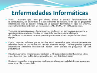 Enfermedades Informáticas
 Virus:    malware que tiene por objeto alterar el normal funcionamiento de
  la computadora, sin el permiso o el conocimiento del usuario. todo tipo de programas
  informáticos que es posible contagiarse al ejecutar determinados tipos de archivos,
  especialmente los que tienen las extensiones .EXE, .COM, .PIF, .BAT, entre otros.

 Troyanos: programas capaces de abrir puertas ocultas en un sistema para que pueda ser
  remotamente controlado. Consiste en robar información o alterar el sistema
  del hardware o en un caso extremo permite que un usuario externo pueda controlar el
  equipo.

 Espías, spyware: software que se instalan en el ordenador para capturar información
  relevante sobre las costumbres del usuario mientras navega. También pueden capturar
  información altamente confidencial. Suelen venir ocultos en programas de alta
  popularidad.

 Hijackers, adwares: programas que capturan la PC para poder mostrar banners o sitios
  específicos con fines publicitarios generalmente. Son difíciles de sacar.

 Keyloggers: aquellos programas que ocultamente almacenan toda la información que un
  usuario escribe en su teclado.
 