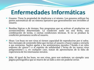 Enfermedades Informáticas
 Gusano: Tiene la propiedad de duplicarse a sí mismo. Los gusanos utilizan las
  partes automáticas de un sistema operativo que generalmente son invisibles al
  usuario.

 Bombas lógicas o de tiempo: Son programas que se activan al producirse un
  acontecimiento determinado. La condición suele ser una fecha, una
  combinación de teclas, o ciertas condiciones técnicas. Si no se produce la
  condición permanece oculto al usuario.

 Hoax: Los hoax no son virus ni tienen capacidad de reproducirse por si solos.
  Son mensajes de contenido falso que incitan al usuario a hacer copias y enviarla
  a sus contactos. Suelen apelar a los sentimientos morales ("Ayuda a un niño
  enfermo de cáncer") o al espíritu de solidaridad ("Aviso de un nuevo virus
  peligrosísimo") y, en cualquier caso, tratan de aprovecharse de la falta de
  experiencia de los internautas novatos.

 Joke: Al igual de los hoax, no son virus, pero son molestos, un ejemplo: una
  página pornográfica que se mueve de un lado a otro sin poderse cerrar.
 