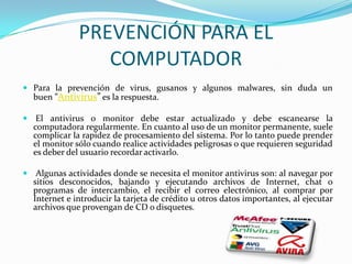 PREVENCIÓN PARA EL
                  COMPUTADOR
 Para la prevención de virus, gusanos y algunos malwares, sin duda un
  buen ”Antivirus” es la respuesta.

 El antivirus o monitor debe estar actualizado y debe escanearse la
  computadora regularmente. En cuanto al uso de un monitor permanente, suele
  complicar la rapidez de procesamiento del sistema. Por lo tanto puede prender
  el monitor sólo cuando realice actividades peligrosas o que requieren seguridad
  es deber del usuario recordar activarlo.

 Algunas actividades donde se necesita el monitor antivirus son: al navegar por
  sitios desconocidos, bajando y ejecutando archivos de Internet, chat o
  programas de intercambio, el recibir el correo electrónico, al comprar por
  Internet e introducir la tarjeta de crédito u otros datos importantes, al ejecutar
  archivos que provengan de CD o disquetes.
 