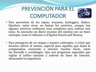 PREVENCIÓN PARA EL
              COMPUTADOR
 Para prevenirse de los espías, troyanos, keyloggers, dialers,
  hijackers, entre otros, no bastan los antivirus, aunque hay
  algunos antivirus realmente muy completos para realizar esta
  tarea. Es necesario un diario escaneo del sistema con un buen
  antiespía, como el Adaware o el Spybot Search and Destroy.

 Para protegerse de un ataque a nuestro ordenador, o evitar que
  intrusos entren al mismo, especial para aquellos que dejan la
  computadora conectada a internet muchas horas, están
  los firewalls o cortafuegos. Que son programas especiales que
  vigilan el tráfico entrante y saliente de datos de Internet,
  detectando lo sospechoso.
 