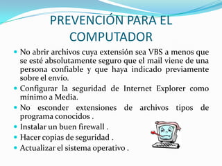 PREVENCIÓN PARA EL
               COMPUTADOR
 No abrir archivos cuya extensión sea VBS a menos que
    se esté absolutamente seguro que el mail viene de una
    persona confiable y que haya indicado previamente
    sobre el envío.
   Configurar la seguridad de Internet Explorer como
    mínimo a Media.
   No esconder extensiones de archivos tipos de
    programa conocidos .
   Instalar un buen firewall .
   Hacer copias de seguridad .
   Actualizar el sistema operativo .
 