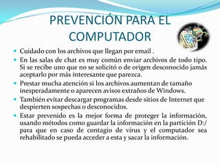 PREVENCIÓN PARA EL
               COMPUTADOR
 Cuidado con los archivos que llegan por email .
 En las salas de chat es muy común enviar archivos de todo tipo.
  Si se recibe uno que no se solicitó o de origen desconocido jamás
  aceptarlo por más interesante que parezca.
 Prestar mucha atención si los archivos aumentan de tamaño
  inesperadamente o aparecen avisos extraños de Windows.
 También evitar descargar programas desde sitios de Internet que
  despierten sospechas o desconocidos.
 Estar prevenido es la mejor forma de proteger la información,
  usando métodos como guardar la información en la partición D:/
  para que en caso de contagio de virus y el computador sea
  rehabilitado se pueda acceder a esta y sacar la información.
 