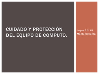 CUIDADO Y PROTECCIÓN     Logro 5.2.15.

DEL EQUIPO DE COMPUTO.   Mantenimiento
 