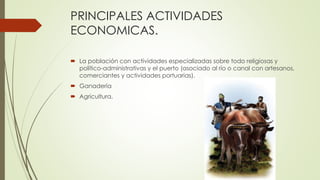 PRINCIPALES ACTIVIDADES
ECONOMICAS.
 La población con actividades especializadas sobre todo religiosas y
político-administrativas y el puerto (asociado al río o canal con artesanos,
comerciantes y actividades portuarias).
 Ganadería
 Agricultura.
 