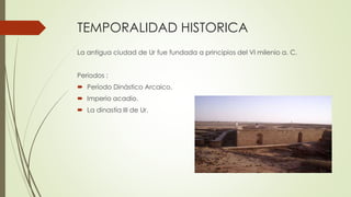 TEMPORALIDAD HISTORICA
La antigua ciudad de Ur fue fundada a principios del VI milenio a. C.
Periodos :
 Período Dinástico Arcaico.
 Imperio acadio.
 La dinastía III de Ur.
 