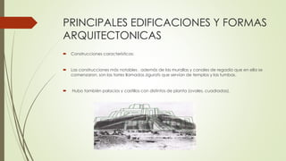 PRINCIPALES EDIFICACIONES Y FORMAS
ARQUITECTONICAS
 Construcciones características:
 Las construcciones más notables , además de las murallas y canales de regadío que en ella se
comenzaron, son las torres llamadas zigurats que servían de templos y las tumbas.
 Hubo también palacios y castillos con distintos de planta (ovales, cuadradas).
 