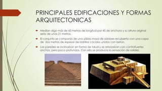 PRINCIPALES EDIFICACIONES Y FORMAS
ARQUITECTONICAS
 Medían algo más de 60 metros de longitud por 45 de anchura y su altura original
sería de unos 21 metros.
 El conjunto se componía de una sólida masa de adobes recubierta con una capa
de dos metros de espesor de ladrillos cocidos unidos con betún.
 Las paredes se inclinaban en forma de talud y se reforzaban con contrafuertes
anchos, pero poco profundos. Con ello se producía la sensación de solidez.
 