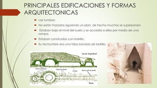 PRINCIPALES EDIFICACIONES Y FORMAS
ARQUITECTONICAS
 Las tumbas:
 No están trazadas siguiendo un plan, de hecho muchas se superponen.
 Estaban bajo el nivel del suelo y se accedía a ellas por medio de una
rampa.
 Estaban construidas con ladrillo.
 Su techumbre era una falsa bóveda de ladrillo.
 