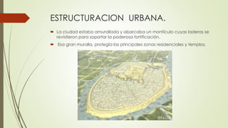 ESTRUCTURACION URBANA.
 La ciudad estaba amurallada y abarcaba un montículo cuyas laderas se
revistieron para soportar la poderosa fortificación.
 Esa gran muralla, protegía las principales zonas residenciales y templos.
 