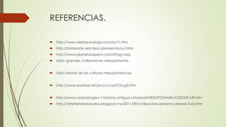 REFERENCIAS.
 http://www.dearqueologia.com/ur11.htm
 http://historiarte.net/descubrimientos/ur.html
 http://www.planetasapiens.com/?tag=iraq
 Libro: grandes civilizaciones Mesopotamia
 Libro historia de las culturas mesopotámicas.
 http://www.eumed.net/rev/cccss/07/icg2.htm
 http://www.uned.es/geo-1-historia-antigua-universal/MESOPOTAMIA/CIUDAD-UR.htm
 http://artehistoriaestudios.blogspot.mx/2011/09/civilizacines-proximo-orienre-3-el.html
 