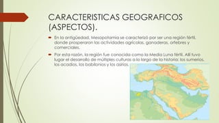 CARACTERISTICAS GEOGRAFICOS
(ASPECTOS).
 En la antigüedad, Mesopotamia se caracterizó por ser una región fértil,
donde prosperaron las actividades agrícolas, ganaderas, orfebres y
comerciales.
 Por esta razón, la región fue conocida como la Media Luna fértil. Allí tuvo
lugar el desarrollo de múltiples culturas a lo largo de la historia: los sumerios,
los acadios, los babilonios y los asirios.
 