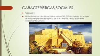 CARACTERÍSTICAS SOCIALES.
 Población:
 UR tenía una población aproximada de 360.000 habitantes en su época
de mayor esplendor: La época de la III Dinastía", en la época del
renacimiento sumerio.
 